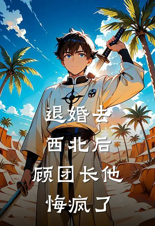 退婚去西北后，顾团长他悔疯了