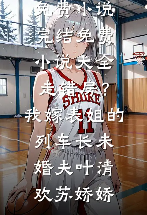 走错房？我嫁表姐的列车长未婚夫(叶清欢苏娇娇)免费小说完结_免费小说大全走错房？我嫁表姐的列车长未婚夫(叶清欢苏娇娇)
