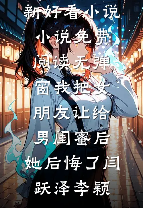 我把女朋友让给男闺蜜后，她后悔了(闫跃泽李颖)最新好看小说_小说免费阅读无弹窗我把女朋友让给男闺蜜后，她后悔了(闫跃泽李颖)