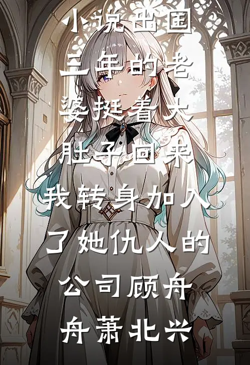 出国三年的老婆挺着大肚子回来，我转身加入了她仇人的公司(顾舟舟萧北兴)小说完整版_最新全本小说出国三年的老婆挺着大肚子回来，我转身加入了她仇人的公司顾舟舟萧北兴