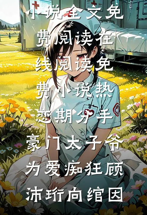热恋期分手，豪门太子爷为爱痴狂(顾沛珩向绾因)小说全文免费阅读_在线阅读免费小说热恋期分手，豪门太子爷为爱痴狂顾沛珩向绾因