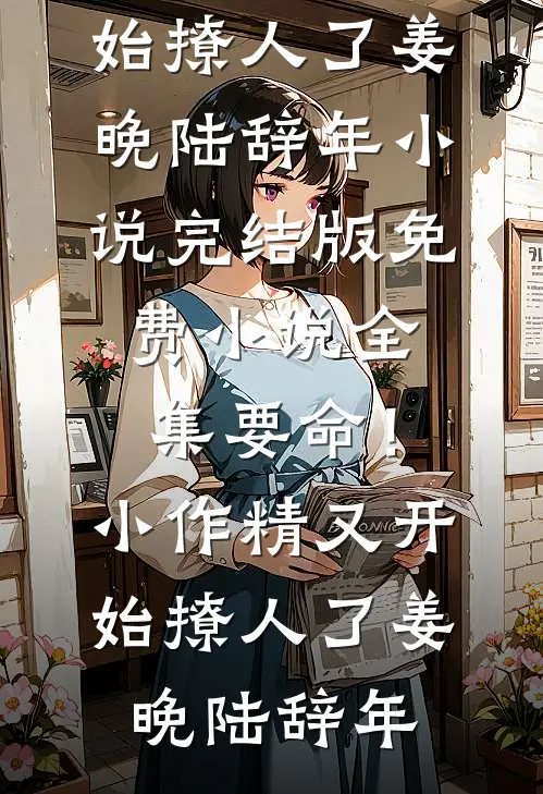 要命！小作精又开始撩人了姜晚陆辞年小说完结版_免费小说全集要命！小作精又开始撩人了(姜晚陆辞年)