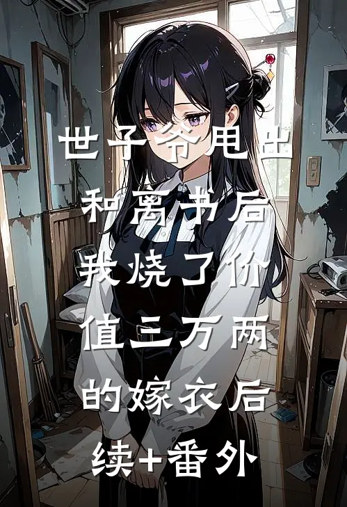世子爷甩出和离书后，我烧了价值三万两的嫁衣后续+番外