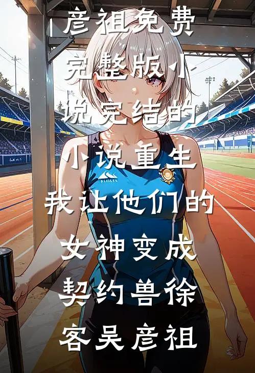 重生，我让他们的女神变成契约兽(徐客吴彦祖)免费完整版小说_完结的小说重生，我让他们的女神变成契约兽(徐客吴彦祖)