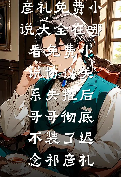 协议关系失控后，哥哥彻底不装了(迟念祁彦礼)免费小说大全_在哪看免费小说协议关系失控后，哥哥彻底不装了(迟念祁彦礼)