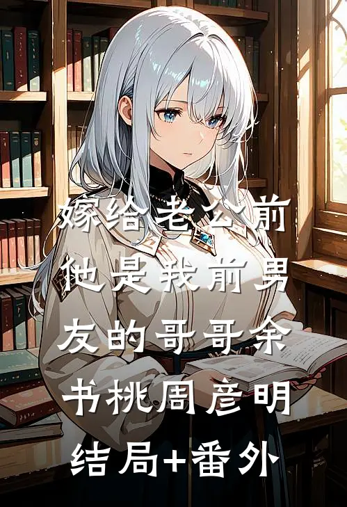 嫁给老公前，他是我前男友的哥哥余书桃周彦明结局+番外