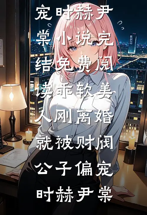 乖软美人刚离婚就被财阀公子偏宠时赫尹棠小说完结_免费阅读乖软美人刚离婚就被财阀公子偏宠时赫尹棠