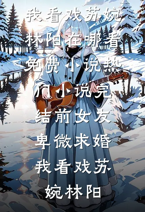 前女友卑微求婚，我看戏苏婉林阳在哪看免费小说_热门小说完结前女友卑微求婚，我看戏苏婉林阳