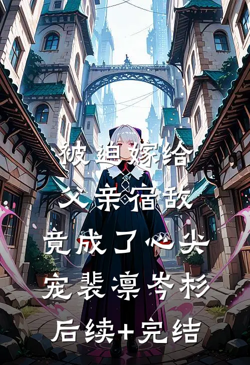 被迫嫁给父亲宿敌，竟成了心尖宠裴凛岑杉后续+完结