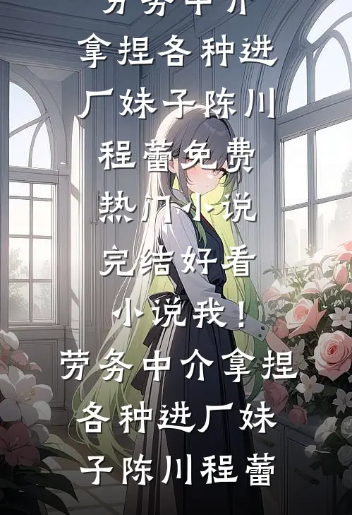 我！劳务中介，拿捏各种进厂妹子(陈川程蕾)免费热门小说_完结好看小说我！劳务中介，拿捏各种进厂妹子陈川程蕾