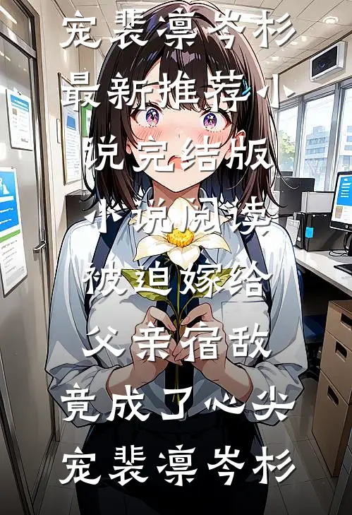 被迫嫁给父亲宿敌，竟成了心尖宠裴凛岑杉最新推荐小说_完结版小说阅读被迫嫁给父亲宿敌，竟成了心尖宠(裴凛岑杉)