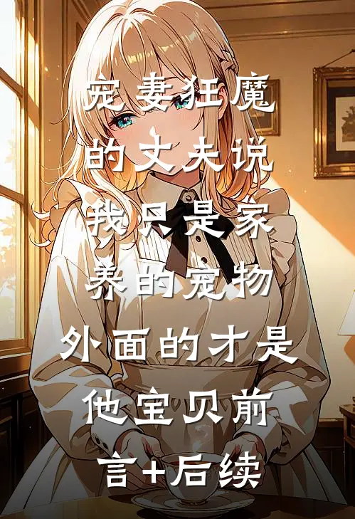 宠妻狂魔的丈夫说我只是家养的宠物，外面的才是他宝贝前言+后续