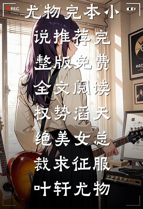 权势滔天，绝美女总裁求征服叶轩尤物完本小说推荐_完整版免费全文阅读权势滔天，绝美女总裁求征服(叶轩尤物)