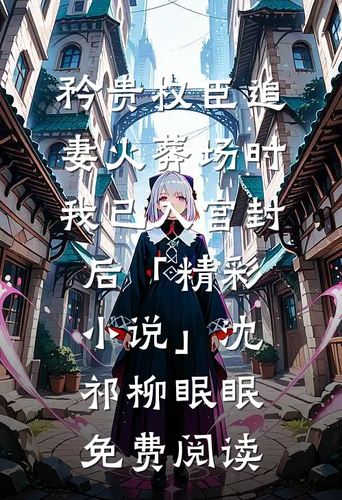 矜贵权臣追妻火葬场时，我已入宫封后「精彩小说」沈祁柳眠眠免费阅读