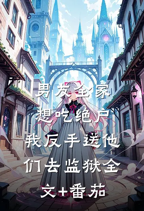 男友全家想吃绝户，我反手送他们去监狱全文+番茄
