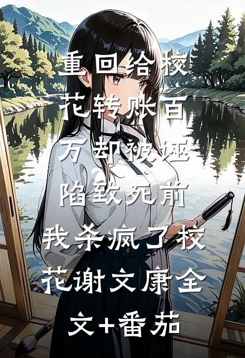 重回给校花转账百万却被诬陷致死前，我杀疯了校花谢文康全文+番茄