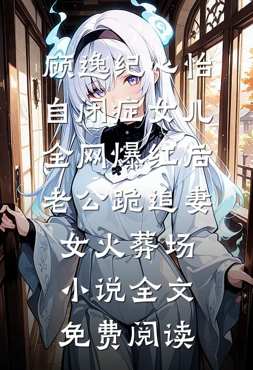 顾逸纪心怡自闭症女儿全网爆红后，老公跪追妻女火葬场小说全文免费阅读
