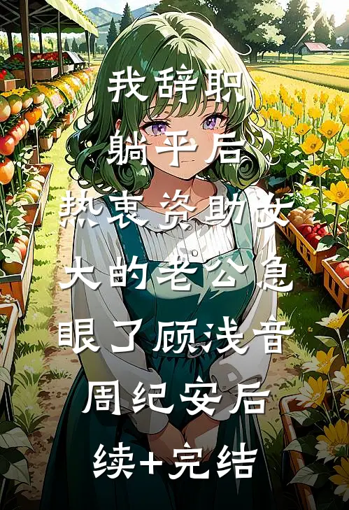 我辞职躺平后，热衷资助女大的老公急眼了顾浅音周纪安后续+完结