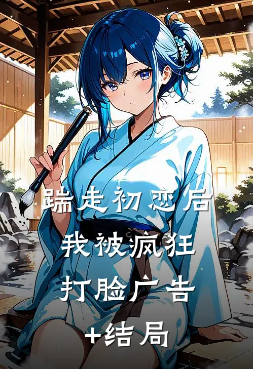 踹走初恋后，我被疯狂打脸广告+结局