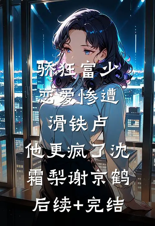 骄狂富少恋爱惨遭滑铁卢，他更疯了沈霜梨谢京鹤后续+完结