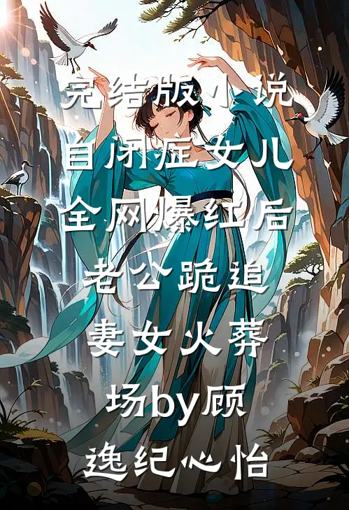 完结版小说自闭症女儿全网爆红后，老公跪追妻女火葬场by顾逸纪心怡