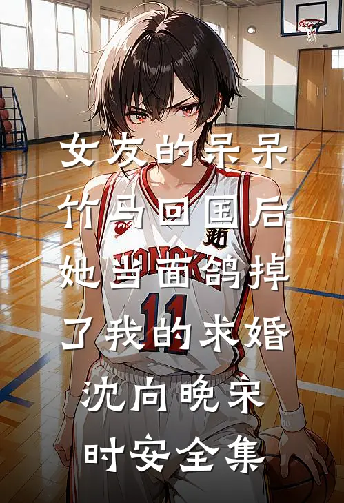 女友的呆呆竹马回国后，她当面鸽掉了我的求婚沈向晚宋时安 全集