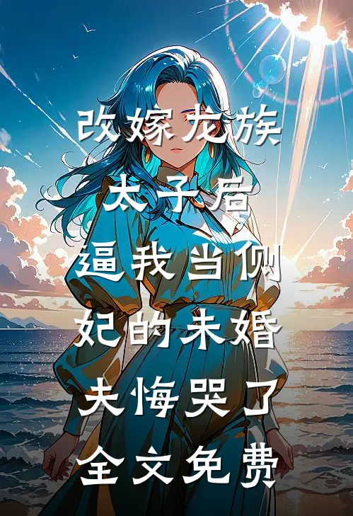 改嫁龙族太子后，逼我当侧妃的未婚夫悔哭了全文免费