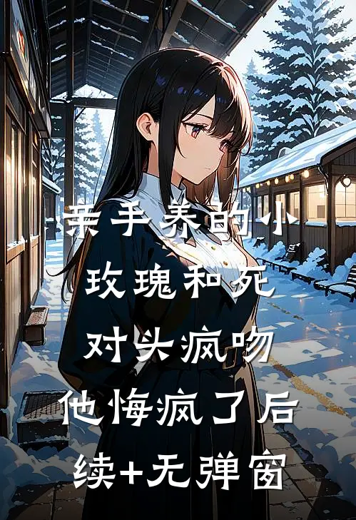亲手养的小玫瑰和死对头疯吻，他悔疯了后续+无弹窗