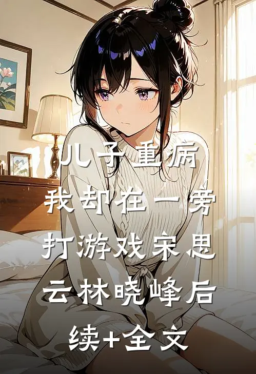 儿子重病，我却在一旁打游戏宋思云林晓峰后续+全文