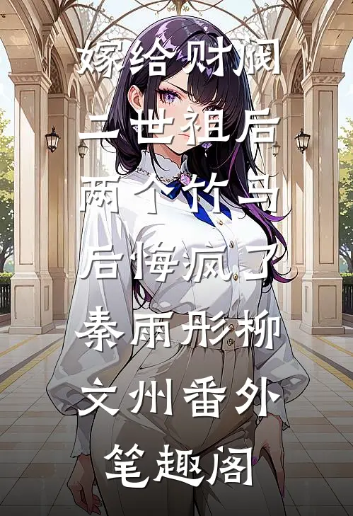 嫁给财阀二世祖后，两个竹马后悔疯了：秦雨彤柳文州番外笔趣阁