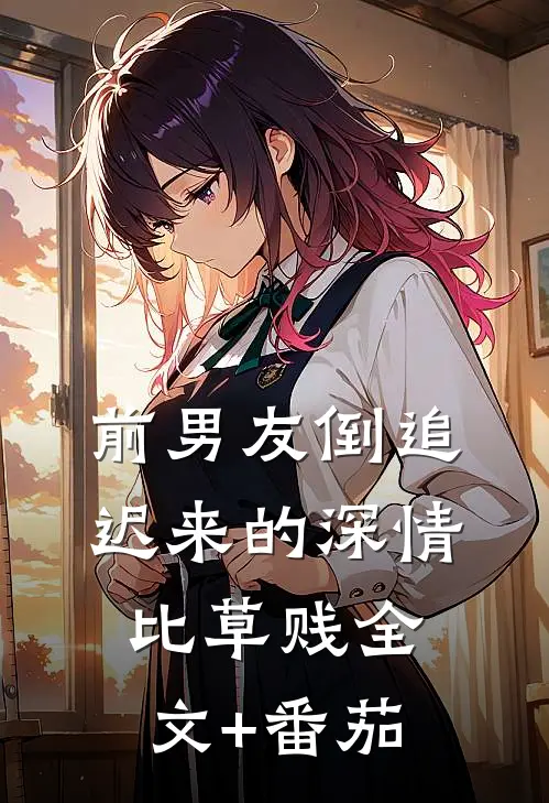 前男友倒追，迟来的深情比草贱全文+番茄