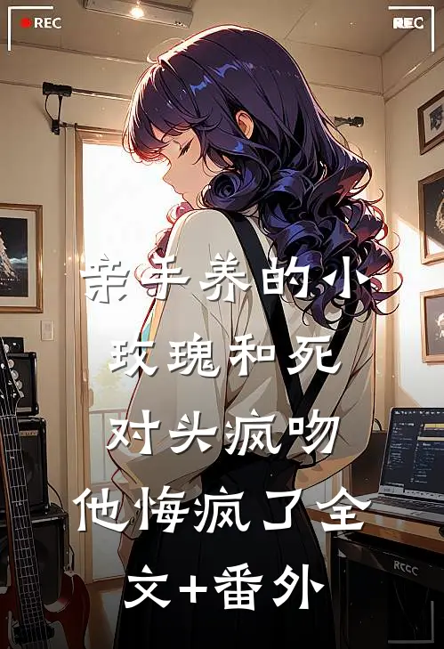 亲手养的小玫瑰和死对头疯吻，他悔疯了全文+番外