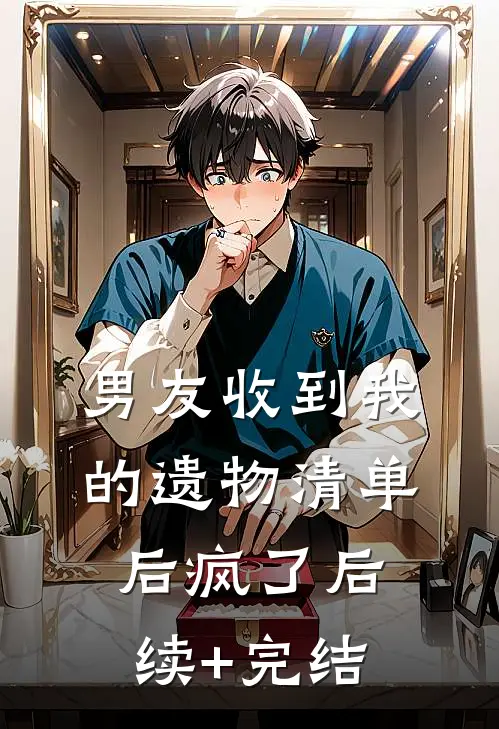 男友收到我的遗物清单后疯了后续+完结