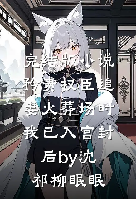 完结版小说矜贵权臣追妻火葬场时，我已入宫封后by沈祁柳眠眠