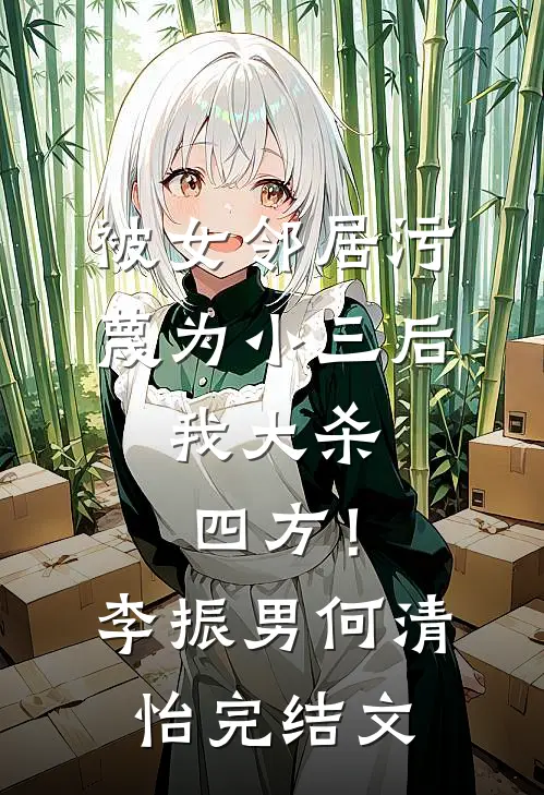 被女邻居污蔑为小三后，我大杀四方！李振男何清怡完结文