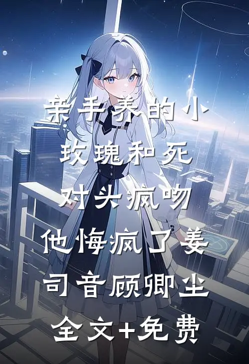 亲手养的小玫瑰和死对头疯吻，他悔疯了姜司音顾卿尘全文+免费