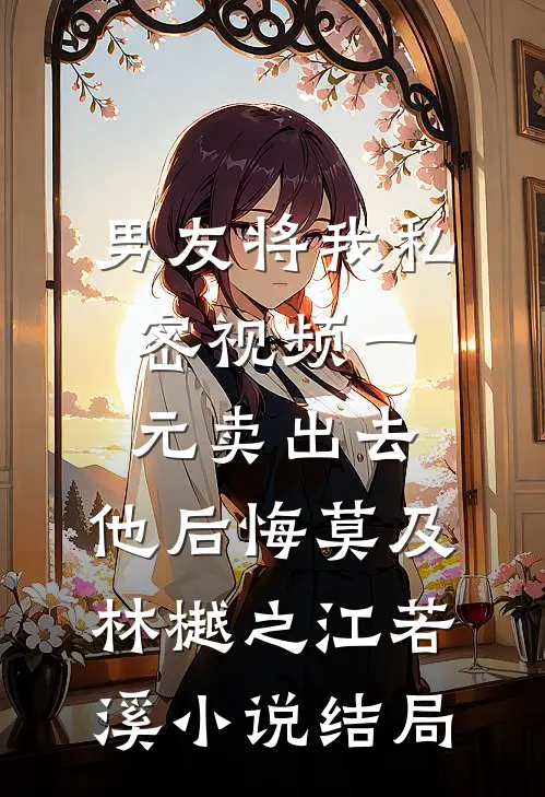 男友将我私密视频一元卖出去，他后悔莫及林樾之江若溪小说结局