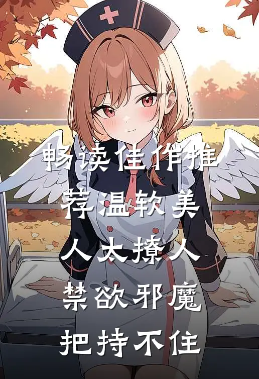 畅读佳作推荐温软美人太撩人，禁欲邪魔把持不住