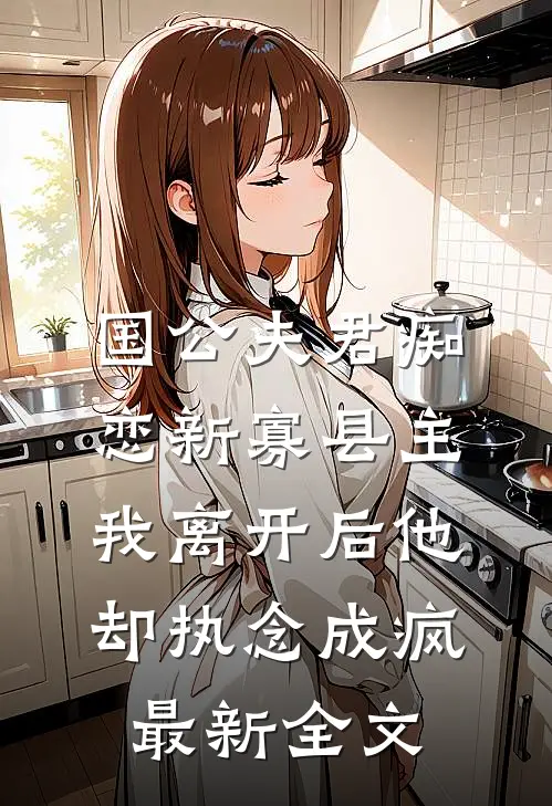 国公夫君痴恋新寡县主，我离开后他却执念成疯最新全文
