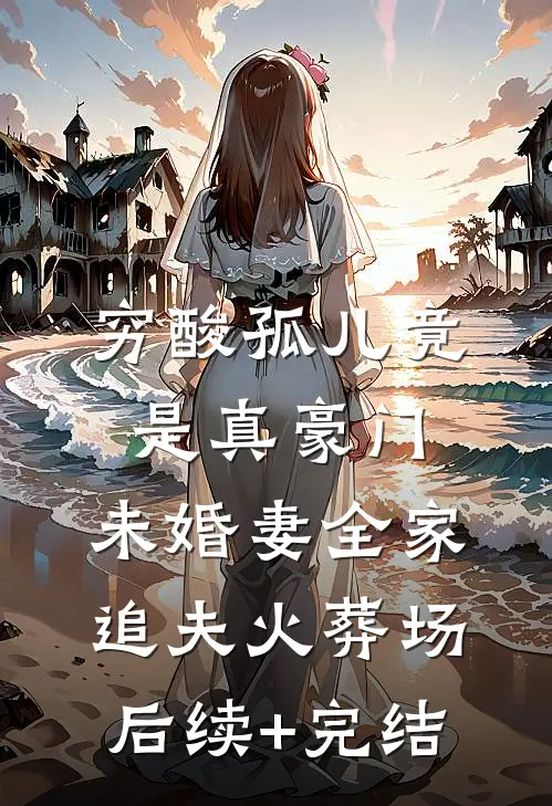 穷酸孤儿竟是真豪门，未婚妻全家追夫火葬场后续+完结